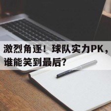 lovegame app-激烈角逐！球队实力PK，谁能笑到最后？()