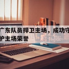 爱游戏体育sports-广东队员捍卫主场，成功守护主场荣誉()