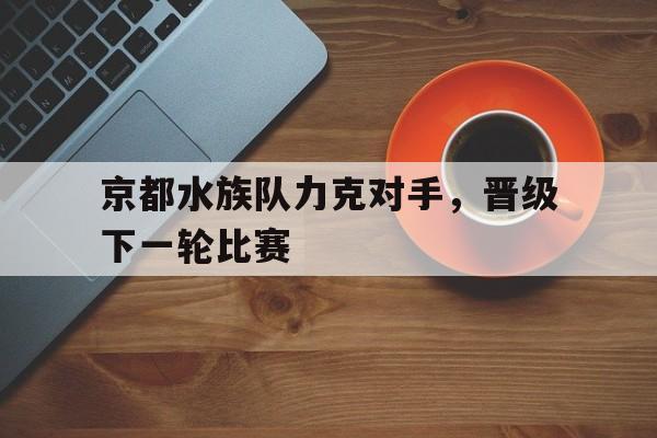 ayx体育官方网站-京都水族队力克对手,晋级下一轮比赛() 第1张 ayx体育官方网站-京都水族队力克对手,晋级下一轮比赛() 第1张